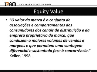 Equity Value
• “O valor da marca é o conjunto de
  associações e comportamentos dos
  consumidores dos canais de distribuição e da
  empresa proprietária da marca, que
  conduzem a maiores volumes de vendas e
  margens e que permitem uma vantagem
  diferencial e sustentada face à concorrência.”
  Keller, 1998 .


                     Gestão do Produto         6
 