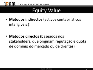 Equity Value
• Métodos indirectos (activos contabilísticos
  intangíveis )

• Métodos directos (baseados nos
  stakeholders, que originam reputação e quota
  de domínio do mercado ou de clientes)




                     Gestão do Produto           8
 