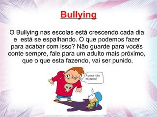 Bullying
O Bullying nas escolas está crescendo cada dia
e está se espalhando. O que podemos fazer
para acabar com isso? Não guarde para vocês
conte sempre, fale para um adulto mais próximo,
que o que esta fazendo, vai ser punido.
 