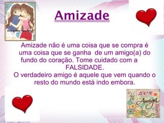 Amizade
Amizade não é uma coisa que se compra é
uma coisa que se ganha de um amigo(a) do
fundo do coração. Tome cuidado com a
FALSIDADE.
O verdadeiro amigo é aquele que vem quando o
resto do mundo está indo embora.
 