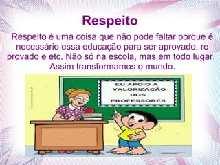 Respeito
Respeito é uma coisa que não pode faltar porque é
necessário essa educação para ser aprovado, re
provado e etc. Não só na escola, mas em todo lugar.
Assim transformamos o mundo.
 