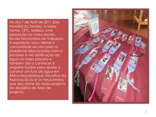 No dia 7 de Abril de 2011 (Dia Mundial da Saúde), a nossa turma, 12ºC, realizou uma exposição na nossa escola, Escola Secundária de Valpaços. A exposição visou alertar a comunidade escolar para os problemas relacionados com a escassez e má distribuição da água no nosso planeta e também dar a conhecer e angariar fundos para ajudar a construir um furo de água em África-Moçambique, iniciativa da Associação  Eu e os meus irmãos,  que deu nome ao nosso projecto da disciplina de Área de projecto. 
