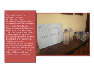 Pela nossa escola foram colocados cartazes relacionados com a importância da água e com a melhor maneira de economizar este recurso, foi feita uma decoração pela escola alusiva a este tema e também foram colocados diversos cartazes e panfletos que divulgavam a associação com quem estamos a colaborar e as suas causas. Para angariar fundos monetários colocamos no átrio da escola um ponto de venda, onde vendemos porta-chaves e separadores de livros feitos por nós e cujo lucro vai todo reverter a favor desta causa.  