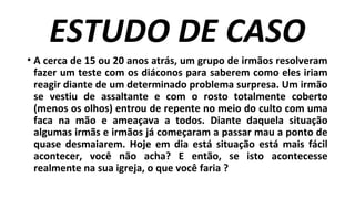 ESTUDO DE CASO
• A cerca de 15 ou 20 anos atrás, um grupo de irmãos resolveram
fazer um teste com os diáconos para saberem como eles iriam
reagir diante de um determinado problema surpresa. Um irmão
se vestiu de assaltante e com o rosto totalmente coberto
(menos os olhos) entrou de repente no meio do culto com uma
faca na mão e ameaçava a todos. Diante daquela situação
algumas irmãs e irmãos já começaram a passar mau a ponto de
quase desmaiarem. Hoje em dia está situação está mais fácil
acontecer, você não acha? E então, se isto acontecesse
realmente na sua igreja, o que você faria ?
 