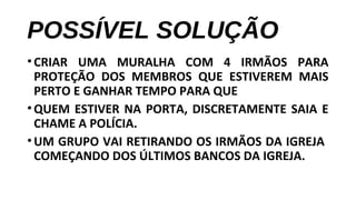 POSSÍVEL SOLUÇÃO
•CRIAR UMA MURALHA COM 4 IRMÃOS PARA
PROTEÇÃO DOS MEMBROS QUE ESTIVEREM MAIS
PERTO E GANHAR TEMPO PARA QUE
•QUEM ESTIVER NA PORTA, DISCRETAMENTE SAIA E
CHAME A POLÍCIA.
•UM GRUPO VAI RETIRANDO OS IRMÃOS DA IGREJA
COMEÇANDO DOS ÚLTIMOS BANCOS DA IGREJA.
 