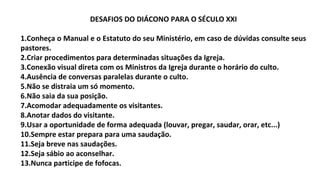 DESAFIOS DO DIÁCONO PARA O SÉCULO XXI
1.Conheça o Manual e o Estatuto do seu Ministério, em caso de dúvidas consulte seus
pastores.
2.Criar procedimentos para determinadas situações da Igreja.
3.Conexão visual direta com os Ministros da Igreja durante o horário do culto.
4.Ausência de conversas paralelas durante o culto.
5.Não se distraia um só momento.
6.Não saia da sua posição.
7.Acomodar adequadamente os visitantes.
8.Anotar dados do visitante.
9.Usar a oportunidade de forma adequada (louvar, pregar, saudar, orar, etc...)
10.Sempre estar prepara para uma saudação.
11.Seja breve nas saudações.
12.Seja sábio ao aconselhar.
13.Nunca participe de fofocas.
 