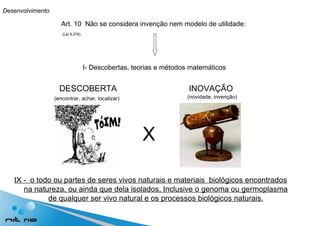 Art. 10  Não se considera invenção nem modelo de utilidade: I- Descobertas, teorias e métodos matemáticos DESCOBERTA  INOVAÇÃO (encontrar, achar, localizar) (novidade, invenção) IX -  o todo ou partes de seres vivos naturais e materiais  biológicos encontrados na natureza, ou ainda que dela isolados, Inclusive o genoma ou germoplasma de qualquer ser vivo natural e os processos biológicos naturais. Desenvolvimento (Lei 9.279) X 