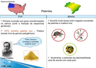 Desenvolvimento Patentes Primeira invenção que gerou transformações na ciência (corte e inserção de seqüencias genéticas); 1873 -  primeira patente viva  – Pasteur (levedo livre de germes patogênicos); Durante muito tempo eram negados concessão de patentes à matéria viva; Atualmente, a extensão da patenteabilidade varia de acordo com cada país. EUA BRASIL “ Criei, inovei e consegui a primeira patente viva”! Louis Pasteur 