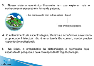 3.  Nosso sistema econômico financeiro tem que explorar mais o conhecimento expresso em forma  de patente; -  Em comparação com outros países : Brasil  rico em biodiversidade. 4.  O entendimento de aspectos legais, técnicos e econômicos envolvendo propriedade Intelectual não é uma tarefa tão comum, sendo preciso capacitação profissional;  5.  No Brasil, o crescimento da biotecnologia é estimulado pela expansão da pesquisa e pela  correspondente regulação legal. 