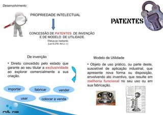 Desenvolvimento PROPRIEDADE INTELECTUAL CONCESSÃO DE  PATENTES   DE INVENÇÃO E DE MODELO  DE UTILIDADE. Efetua-se mediante: (Lei 9.279; Art.2, I.) De invenção Modelo de Utilidade Direito concedido pelo estado que garante ao seu titular a  exclusividade  ao explorar comercialmente a sua criação. importar fabricar usar vender colocar a venda Objeto de uso prático, ou parte deste, suscetível de aplicação industrial, que apresente nova forma ou disposição, envolvendo ato inventivo, que resulte em  melhoria funcional  no seu uso ou em sua fabricação. 