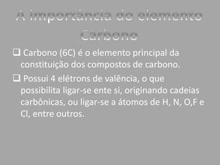  Carbono (6C) é o elemento principal da 
constituição dos compostos de carbono. 
 Possui 4 elétrons de valência, o que 
possibilita ligar-se ente si, originando cadeias 
carbônicas, ou ligar-se a átomos de H, N, O,F e 
Cl, entre outros. 
 