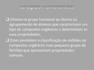  Chama-se grupo funcional ao átomo ou 
agrupamento de átomos que caracterizam um 
tipo de compostos orgânicos e determinam as 
suas propriedades. 
 Estes permitem a classificação de milhões de 
compostos orgânicos num pequeno grupo de 
famílias que apresentam propriedades 
comuns. 
 