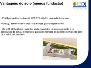 Vantagens do solo (menos fundação)



• Em Biguaçu iriamos investir US$ 371 milhões para adaptar o solo

• Em Açu iremos investir US$ 142 milhões para adaptar o solo

• Os US$ 229 milhões restantes serão investidos no entroncamento e na
construção do canal, e o restante para a construção do canal será investido pela
LLX (US$ 219 milhões)
 
