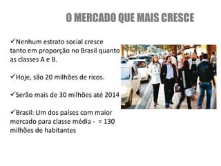 O MERCADO QUE MAIS CRESCE
Nenhum estrato social cresce
tanto em proporção no Brasil quanto
as classes A e B.

Hoje, são 20 milhões de ricos.

Serão mais de 30 milhões até 2014

Brasil: Um dos países com maior
mercado para classe média - = 130
milhões de habitantes
 