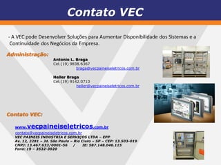 Contato VEC

- A VEC pode Desenvolver Soluções para Aumentar Disponibilidade dos Sistemas e a
 Continuidade dos Negócios da Empresa.
Administração:
                     Antonio L. Braga
                     Cel.(19) 9838.6367
                                 braga@vecpaineiseletricos.com.br

                     Heller Braga
                     Cel.(19) 9142.0710
                                 heller@vecpaineiseletricos.com.br




Contato VEC:

  www.  vecpaineiseletricos.com.br
  contato@vecpaineiseletricos.com.br
  VEC PAINEIS INDUSTRIA E SERVIÇOS LTDA – EPP
  Av. 12, 2281 – Jd. São Paulo – Rio Claro – SP – CEP: 13.503-019
  CNPJ: 13.467.633/0001-56      /     IE: 587.148.046.115
  Fone: 19 – 3532-3920
 