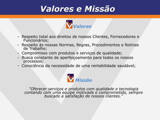 Valores e Missão

                               Valores

- Respeito total aos direitos de nossos Clientes, Fornecedores e
   Funcionários;
- Respeito às nossas Normas, Regras, Procedimentos e Rotinas
   de Trabalho;
- Compromisso com produtos e serviços de qualidade;
- Busca constante de aperfeiçoamento para todos os nossos
   processos;
- Consciência da necessidade de uma rentabilidade saudável;


                           •   Missão
     "Oferecer serviços e produtos com qualidade e tecnologia
   contando com uma equipe motivada e comprometida, sempre
             buscado a satisfação de nossos clientes."
 
