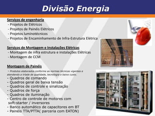 Divisão Energia
Serviços de engenharia
- Projetos de Elétricos
- Projetos de Painéis Elétricos
- Projetos luminotécnicos
- Projetos de Encaminhamento de Infra-Estrutura Elétrica

Serviços de Montagem e Instalações Elétricas
- Montagem de infra estrutura e instalações Elétricas
- Montagem de CCM

Montagem de Painéis
- Produtos elaborados conforme as normas técnicas vigentes e
atendendo a tríade de qualidade, tecnologia e baixo custo.
- Quadros de comando
- Quadros geral de baixa tensão
- Quadros de controle e sinalização
- Quadros de força
- Quadros de iluminação
- Centro de controle de motores com
 soft-starter / inversores
- Banco automático de capacitores em BT
- Painéis TTA/PTTA( parceria com EATON)
 