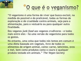 “O veganismo é uma forma de viver que busca excluir, na
medida do possível e do praticável, todas as formas de
exploração e de crueldade contra animais, seja para a
alimentação, para o vestuário ou para qualquer outra
finalidade.
Dos veganos junk food aos veganos crudívoros – e todos
mais entre eles – há uma versão do veganismo para todos
os gostos.
No entanto, uma coisa que todos nós temos em comum é
uma dieta baseada em vegetais, livre de todos os
alimentos de origem animal, como: carne, laticínios, ovos
e mel, bem como produtos como o couro e qualquer
produto testado em animais.” The Vegan Society
*
 