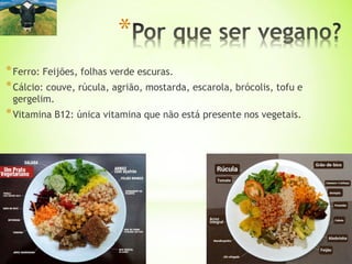 *Ferro: Feijões, folhas verde escuras.
*Cálcio: couve, rúcula, agrião, mostarda, escarola, brócolis, tofu e
gergelim.
*Vitamina B12: única vitamina que não está presente nos vegetais.
*
 