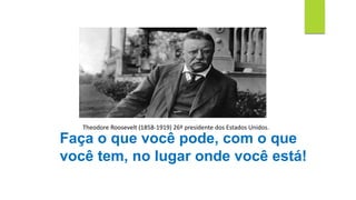 Faça o que você pode, com o que
você tem, no lugar onde você está!
Theodore Roosevelt (1858-1919) 26º presidente dos Estados Unidos.
 
