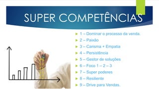 SUPER COMPETÊNCIAS
 1 – Dominar o processo da venda.
 2 – Paixão
 3 – Carisma + Empatia
 4 – Persistência
 5 – Gestor de soluções
 6 – Foco 1 – 2 – 3
 7 – Super poderes
 8 – Resiliente
 9 – Drive para Vendas.
 