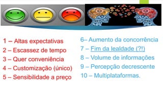 1 – Altas expectativas
2 – Escassez de tempo
3 – Quer conveniência
4 – Customização (único)
5 – Sensibilidade a preço
6– Aumento da concorrência
7 – Fim da lealdade (?!)
8 – Volume de informações
9 – Percepção decrescente
10 – Multiplataformas.
 