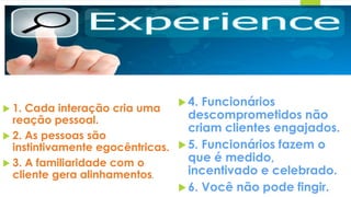  1. Cada interação cria uma
reação pessoal.
 2. As pessoas são
instintivamente egocêntricas.
 3. A familiaridade com o
cliente gera alinhamentos.
4. Funcionários
descomprometidos não
criam clientes engajados.
5. Funcionários fazem o
que é medido,
incentivado e celebrado.
6. Você não pode fingir.
 