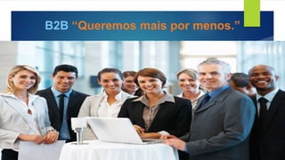 B2B “Queremos mais por menos.”
 