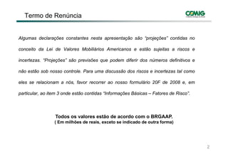Termo de Renúncia


Algumas declarações constantes nesta apresentação são “projeções” contidas no

conceito da Lei de Valores Mobiliários Americanos e estão sujeitas a riscos e

incertezas. “Projeções” são previsões que podem diferir dos números definitivos e
                j ç         p         q   p

não estão sob nosso controle. Para uma discussão dos riscos e incertezas tal como

eles se relacionam a nós, favor recorrer ao nosso formulário 20F de 2008 e, em

particular, ao item 3 onde estão contidas “Informações Básicas – Fatores de Risco”.




                 Todos os valores estão de acordo com o BRGAAP.
                                                        BRGAAP
                 ( Em milhões de reais, exceto se indicado de outra forma)




                                                                                      2
 