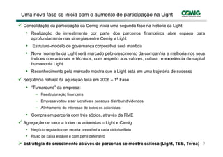 Uma nova fase se inicia com o aumento de participação na Light

 Consolidação da participação da Cemig inicia uma segunda fase na história da Light
  • Realização do investimento por parte dos parceiros financeiros abre espaço para
     aprofundamento nas sinergias entre Cemig e Light
  • Estrutura-modelo de governança corporativa será mantida
  • Novo momento da Light será marcado pelo crescimento da companhia e melhoria nos seus
     índices operacionais e técnicos, com respeito aos valores, cultura e excelência do capital
              p                              p                                            p
     humano da Light
  • Reconhecimento pelo mercado mostra que a Light está em uma trajetória de sucesso
 S üê i natural d aquisição f it em 2006 – 1ª F
 Seqüência t l da    i i ã feita              Fase
  • “Turnaround” da empresa:
       ─ Reestruturação financeira
                    ç
       ─ Empresa voltou a ser lucrativa e passou a distribuir dividendos
       ─ Alinhamento do interesse de todos os acionistas

  • C
    Compra em parceria com t ê sócios, através d RME
                    i      três ó i     t é da
 Agregação de valor a todos os acionistas – Light e Cemig
  • Negócio regulado com receita previsível a cada ciclo tarifário
  • Fluxo de caixa estável e com perfil defensivo
 Estratégia de crescimento através de parcerias se mostra exitosa (Light, TBE, Terna) 3
 