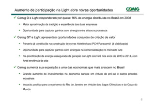 Aumento de participação na Light abre novas oportunidades

 Cemig D e Light responderam por q ase 16% da energia distrib ída no Brasil em 2008
                                 quase                distribuída

  • Maior aproximação da tradição e experiência das duas empresas
  • O t id d para capturar ganhos com sinergia entre ativos e processos
    Oportunidade     t        h        i    i    t    ti

 Cemig GT e Light apresentam oportunidades conjuntas de criação de valor

  • Parceria já constituída na construção de novas hidrelétricas (PCH Paracambi já viabilizada)
  • Oportunidade para capturar ganhos com sinergias na comercialização no mercado livre

  • Re-precificação da energia assegurada da geração da Light ocorrerá nos anos de 2013 e 2014, com
     forte tendência de alta

 Cemig a menta s a e posição a uma das economias q e mais crescem no Brasil
       aumenta sua exposição    ma               que

  • Grande aumento de investimentos na economia carioca em virtude do pré-sal e outros projetos
     industriais

  • Impacto positivo para a economia do Rio de Janeiro em virtude dos Jogos Olímpicos e da Copa do
     Mundo



                                                                                                      6
                                                                                                  6 / 34
 