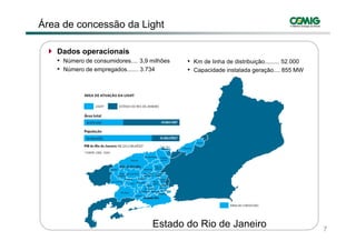 Área de concessão da Light

   Dados operacionais
   • Número de consumidores.... 3,9 milhões       • Km de linha de distribuição......... 52.000
   • Número de empregados
               empregados....... 3.734
                                 3 734            • C
                                                    Capacidade i t l d geração.... 855 MW
                                                         id d instalada         ã




                                              3




                                    Estado do Rio de Janeiro                                      7
 
