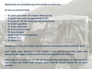 Abaixo farei um comentário que fará sentido na sequencia.
Eu tive, ao mesmo tempo:
• 01 gaiola com motor AP (made in Maria da Fé)
• 01 gaiola com motor de fusca (made in SC)
• 01 gaiola de JPX 4x4 com motor AP (ainda tenho)
• 01 Troller a gasolina
• 01 Troller Diesel 3.0
• 01 Rural cachorro louco
• 01 Rural fechada
• 01 Wrangler (muito preparado)
• 02 Willys CJ-5
• 01 Willys CJ-3
Acredito que o fato de eu estar com ele, revela o resultado da minha avaliação geral.
Tudo nessa nessa mecânica é mais barato e mais fácil de encontrar, além dele
apresentar, de longe, a melhor performance em situações mais nervosas.
Como digo, é um carro para um tipo de dono específico, que tenha um perfil parecido
com o meu, com muito mais vocação para o fora de estrada pesado do que para
passeios
 