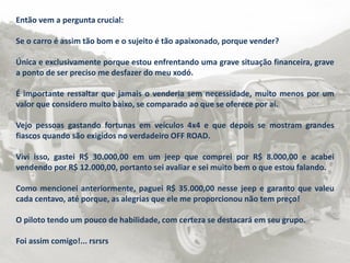 Então vem a pergunta crucial:
Se o carro é assim tão bom e o sujeito é tão apaixonado, porque vender?
Única e exclusivamente porque estou enfrentando uma grave situação financeira, grave
a ponto de ser preciso me desfazer do meu xodó.
É importante ressaltar que jamais o venderia sem necessidade, muito menos por um
valor que considero muito baixo, se comparado ao que se oferece por aí.
Vejo pessoas gastando fortunas em veículos 4x4 e que depois se mostram grandes
fiascos quando são exigidos no verdadeiro OFF ROAD.
Vivi isso, gastei R$ 30.000,00 em um jeep que comprei por R$ 8.000,00 e acabei
vendendo por R$ 12.000,00, portanto sei avaliar e sei muito bem o que estou falando.
Como mencionei anteriormente, paguei R$ 35.000,00 nesse jeep e garanto que valeu
cada centavo, até porque, as alegrias que ele me proporcionou não tem preço!
O piloto tendo um pouco de habilidade, com certeza se destacará em seu grupo.
Foi assim comigo!... rsrsrs
 