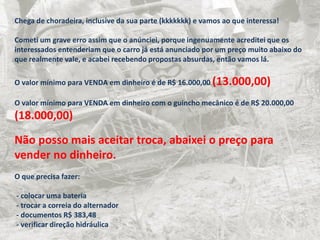 Chega de choradeira, inclusive da sua parte (kkkkkkk) e vamos ao que interessa!
Cometi um grave erro assim que o anúnciei, porque ingenuamente acreditei que os
interessados entenderiam que o carro já está anunciado por um preço muito abaixo do
que realmente vale, e acabei recebendo propostas absurdas, então vamos lá.
O valor mínimo para VENDA em dinheiro é de R$ 16.000,00 (13.000,00)
O valor mínimo para VENDA em dinheiro com o guincho mecânico é de R$ 20.000,00
(18.000,00)
Não posso mais aceitar troca, abaixei o preço para
vender no dinheiro.
O que precisa fazer:
- colocar uma bateria
- trocar a correia do alternador
- documentos R$ 383,48
- verificar direção hidráulica
 