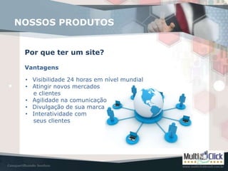 NOSSOS PRODUTOS


 Por que ter um site?

 Vantagens

 • Visibilidade 24 horas em nível mundial
 • Atingir novos mercados
   e clientes
 • Agilidade na comunicação
 • Divulgação de sua marca
 • Interatividade com
   seus clientes
 