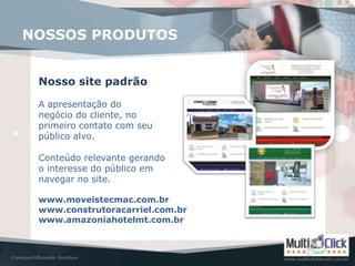 NOSSOS PRODUTOS


 Nosso site padrão

 A apresentação do
 negócio do cliente, no
 primeiro contato com seu
 público alvo.

 Conteúdo relevante gerando
 o interesse do público em
 navegar no site.

 www.moveistecmac.com.br
 www.construtoracarriel.com.br
 www.amazoniahotelmt.com.br
 