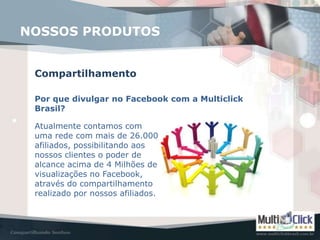 NOSSOS PRODUTOS


 Compartilhamento

 Por que divulgar no Facebook com a Multiclick
 Brasil?

 Atualmente contamos com
 uma rede com mais de 26.000
 afiliados, possibilitando aos
 nossos clientes o poder de
 alcance acima de 4 Milhões de
 visualizações no Facebook,
 através do compartilhamento
 realizado por nossos afiliados.
 