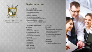 Opções de cursos
Cursos de Inglês
• Aulas Particulares de Inglês
• Inglês para Executivos
• Imersão
• Inglês in Company
• Curso Intensivo de Inglês
• Curso de Inglês Online / à Distância
• Inglês Instrumental / Técnico
• Preparatório TOEFL / TOEIC / GMAT

Cursos Personalizados
de Inglês
• Negócios
• Comissários de Bordo
• Controladores de Voo
• Escritório
• Áreas de Tecnologia (TI)
• Bancários
• Viagens/Hotelaria
• Professores
• Advogados
• Engenheiros
• Área Médica
• Área Cosmética
• Serviços Gerais

Cursos de
Espanhol
• Aulas Particulares de Espanhol
• Espanhol para Executivos
• Espanhol à Distância
• Curso Intensivo de Espanhol
• Preparatório DELE

Curso de
Português
• Português para Estrangeiros

 