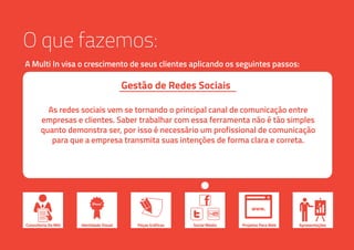 O que fazemos:
A Multi In visa o crescimento de seus clientes aplicando os seguintes passos:
Consultoria De Mkt ApresentaçõesIdentidade Visual Peças Gráficas Social Media
www.
Projetos Para Web
As redes sociais vem se tornando o principal canal de comunicação entre
empresas e clientes. Saber trabalhar com essa ferramenta não é tão simples
quanto demonstra ser, por isso é necessário um profissional de comunicação
para que a empresa transmita suas intenções de forma clara e correta.
Gestão de Redes Sociais
 