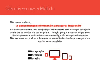 Essa é nossa filosofia, uma equipe legal e competente com a solução certa para
aumentar as vendas da sua empresa. Solução porque sabemos o que seus
clientes pensam, e assim criamos uma estratégia eficiente para alcança-los.
Nós vemos o seu melhor e fazemos os seus clientes também enxergarem o
melhor do seu negócio.
INteragração
INformação
INteração
Olá nós somos a Multi In
Nós temos um lema;
“A gente Integra Informação para gerar Interação”
 
