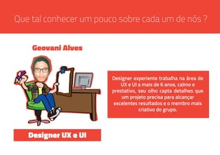 Que tal conhecer um pouco sobre cada um de nós ?
Designer experiente trabalha na área de
UX e UI a mais de 6 anos, calmo e
prestativo, seu olho capta detalhes que
um projeto precisa para alcançar
excelentes resultados e o membro mais
criativo do grupo.
Geovani Alves
Designer UX e UI
 