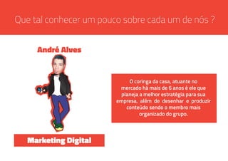 Que tal conhecer um pouco sobre cada um de nós ?
O coringa da casa, atuante no
mercado há mais de 6 anos é ele que
planeja a melhor estratégia para sua
empresa, além de desenhar e produzir
conteúdo sendo o membro mais
organizado do grupo.
André Alves
Marketing Digital
 