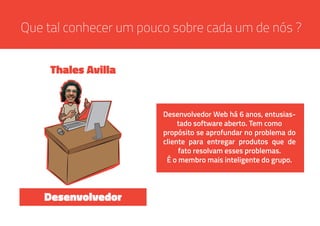Que tal conhecer um pouco sobre cada um de nós ?
Desenvolvedor Web há 6 anos, entusias-
tado software aberto. Tem como
propósito se aprofundar no problema do
cliente para entregar produtos que de
fato resolvam esses problemas.
É o membro mais inteligente do grupo.
Thales Avilla
Desenvolvedor
 