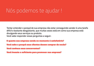 Nós podemos te ajudar !
Tentar entender o porquê de sua empresa não estar conseguindo vender é uma tarefa
difícil e bastante desgastante, que muitas vezes está em como sua empresa está
divulgando seus serviços ou produto.
Você sabe responder essas perguntas a seguir:
O quanto sua empresa vende no momento é satisfatório?
Você sabe o porquê seus clientes devem comprar de vocês?
Você conhece seus concorrentes?
Você investe o suficiente para promover sua empresa?
 