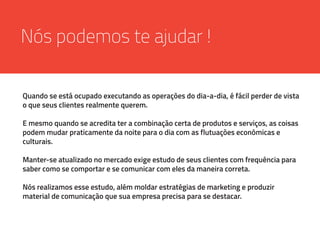 Nós podemos te ajudar !
Quando se está ocupado executando as operações do dia-a-dia, é fácil perder de vista
o que seus clientes realmente querem.
E mesmo quando se acredita ter a combinação certa de produtos e serviços, as coisas
podem mudar praticamente da noite para o dia com as flutuações econômicas e
culturais.
Manter-se atualizado no mercado exige estudo de seus clientes com frequência para
saber como se comportar e se comunicar com eles da maneira correta.
Nós realizamos esse estudo, além moldar estratégias de marketing e produzir
material de comunicação que sua empresa precisa para se destacar.
 