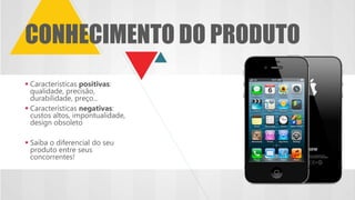  Características positivas:
qualidade, precisão,
durabilidade, preço...
 Características negativas:
custos altos, impontualidade,
design obsoleto
 Saiba o diferencial do seu
produto entre seus
concorrentes!
CONHECIMENTO DO PRODUTO
 
