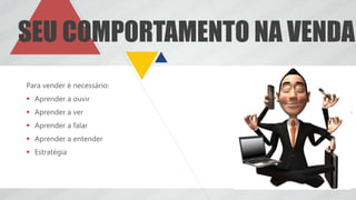 Para vender é necessário:
 Aprender a ouvir
 Aprender a ver
 Aprender a falar
 Aprender a entender
 Estratégia
SEU COMPORTAMENTO NA VENDA
 
