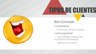 TIPOS DE CLIENTES
Bem humorado
 Características:
É mestre em desviar o assunto.
 Como argumentar:
- Seja simpático, simples, bem
humorado e sem exageros;
- Volte ao tema central.
 