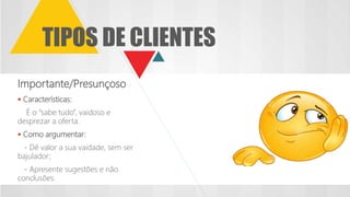 TIPOS DE CLIENTES
Importante/Presunçoso
 Características:
É o “sabe tudo”, vaidoso e
desprezar a oferta.
 Como argumentar:
- Dê valor a sua vaidade, sem ser
bajulador;
- Apresente sugestões e não
conclusões.
 